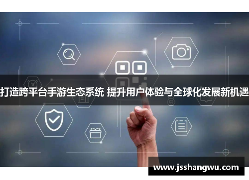 打造跨平台手游生态系统 提升用户体验与全球化发展新机遇
